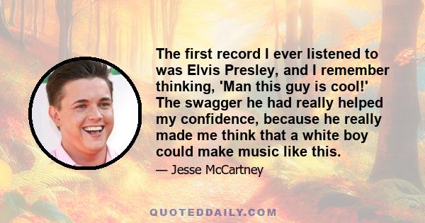 The first record I ever listened to was Elvis Presley, and I remember thinking, 'Man this guy is cool!' The swagger he had really helped my confidence, because he really made me think that a white boy could make music