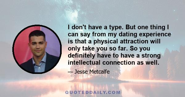 I don't have a type. But one thing I can say from my dating experience is that a physical attraction will only take you so far. So you definitely have to have a strong intellectual connection as well.