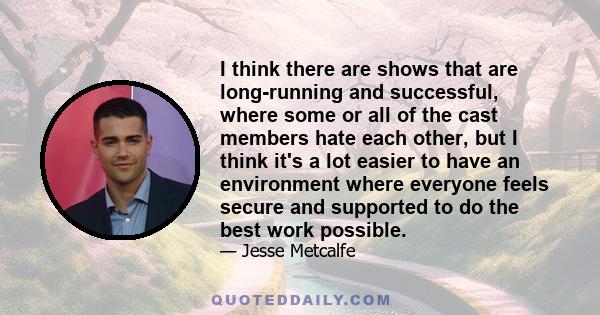 I think there are shows that are long-running and successful, where some or all of the cast members hate each other, but I think it's a lot easier to have an environment where everyone feels secure and supported to do