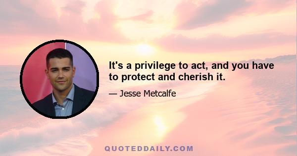 It's a privilege to act, and you have to protect and cherish it.