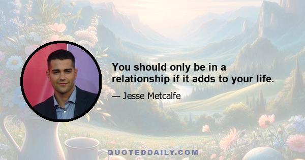 You should only be in a relationship if it adds to your life.