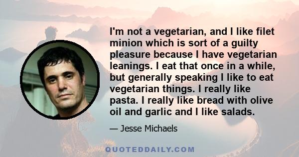 I'm not a vegetarian, and I like filet minion which is sort of a guilty pleasure because I have vegetarian leanings. I eat that once in a while, but generally speaking I like to eat vegetarian things. I really like