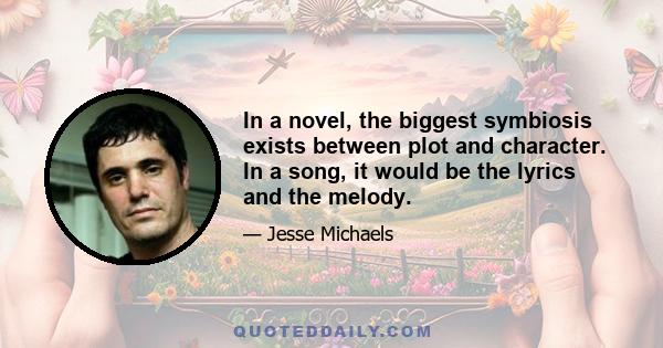 In a novel, the biggest symbiosis exists between plot and character. In a song, it would be the lyrics and the melody.