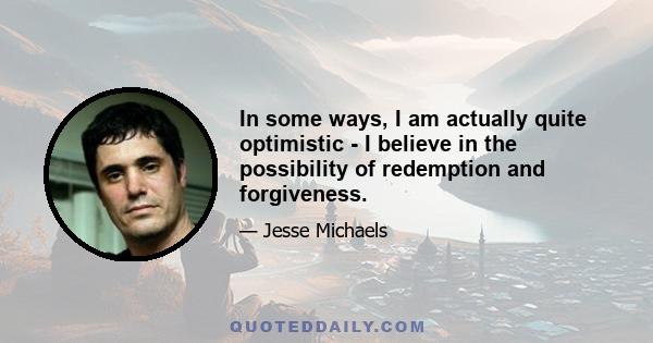 In some ways, I am actually quite optimistic - I believe in the possibility of redemption and forgiveness.