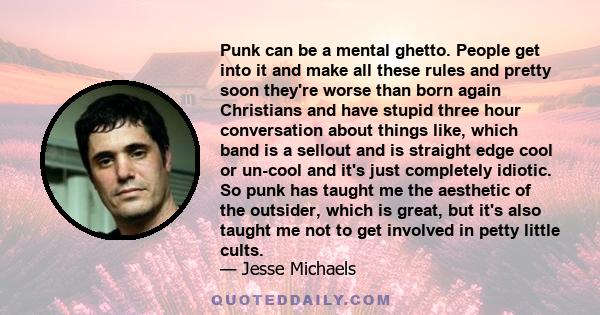 Punk can be a mental ghetto. People get into it and make all these rules and pretty soon they're worse than born again Christians and have stupid three hour conversation about things like, which band is a sellout and is 