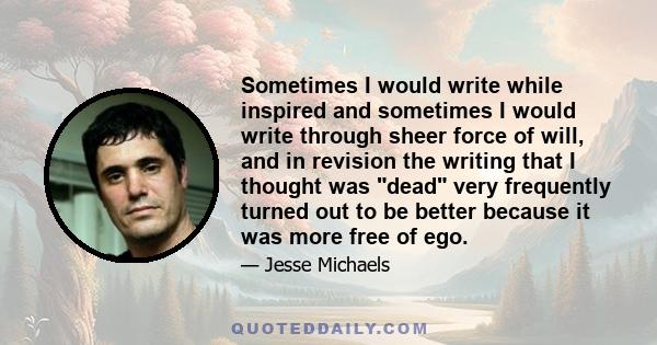 Sometimes I would write while inspired and sometimes I would write through sheer force of will, and in revision the writing that I thought was dead very frequently turned out to be better because it was more free of ego.