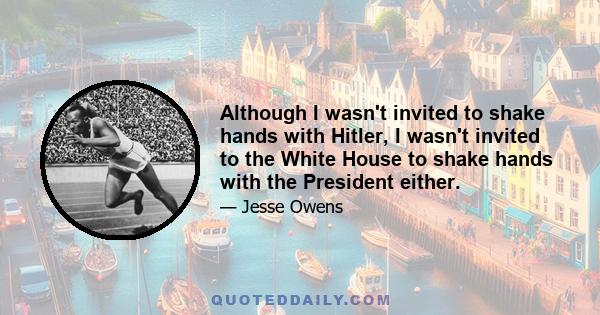 Although I wasn't invited to shake hands with Hitler, I wasn't invited to the White House to shake hands with the President either.