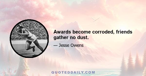 Awards become corroded, friends gather no dust.