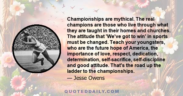 Championships are mythical. The real champions are those who live through what they are taught in their homes and churches. The attitude that 'We've got to win' in sports must be changed. Teach your youngsters, who are