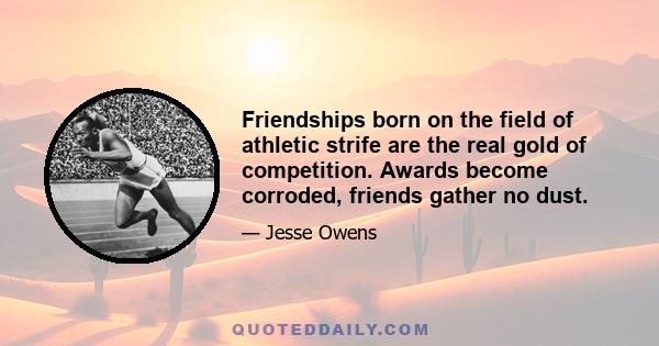 Friendships born on the field of athletic strife are the real gold of competition. Awards become corroded, friends gather no dust.