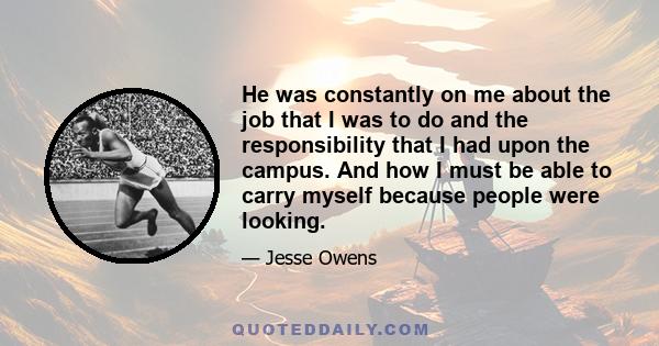 He was constantly on me about the job that I was to do and the responsibility that I had upon the campus. And how I must be able to carry myself because people were looking.