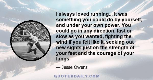 I always loved running... it was something you could do by yourself, and under your own power. You could go in any direction, fast or slow as you wanted, fighting the wind if you felt like it, seeking out new sights