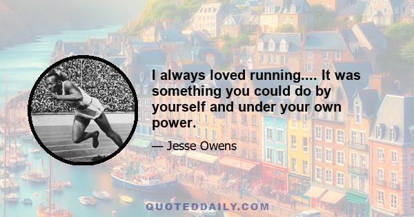 I always loved running.... It was something you could do by yourself and under your own power.