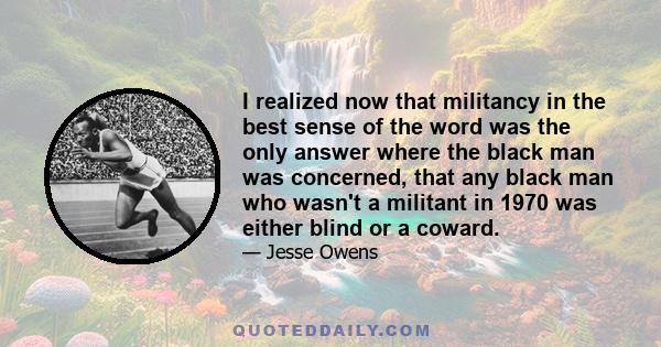 I realized now that militancy in the best sense of the word was the only answer where the black man was concerned, that any black man who wasn't a militant in 1970 was either blind or a coward.