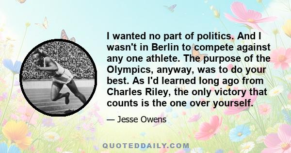 I wanted no part of politics. And I wasn't in Berlin to compete against any one athlete. The purpose of the Olympics, anyway, was to do your best. As I'd learned long ago from Charles Riley, the only victory that counts 