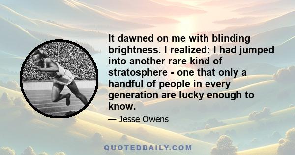 It dawned on me with blinding brightness. I realized: I had jumped into another rare kind of stratosphere - one that only a handful of people in every generation are lucky enough to know.