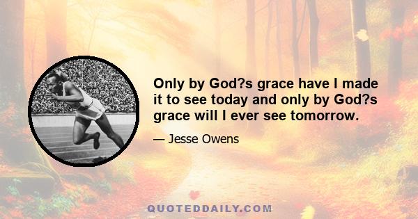 Only by God?s grace have I made it to see today and only by God?s grace will I ever see tomorrow.