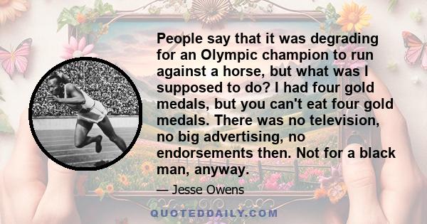 People say that it was degrading for an Olympic champion to run against a horse, but what was I supposed to do? I had four gold medals, but you can't eat four gold medals. There was no television, no big advertising, no 