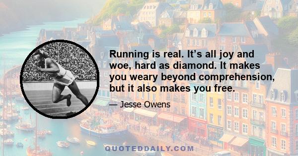 Running is real. It’s all joy and woe, hard as diamond. It makes you weary beyond comprehension, but it also makes you free.