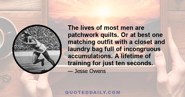 The lives of most men are patchwork quilts. Or at best one matching outfit with a closet and laundry bag full of incongruous accumulations. A lifetime of training for just ten seconds.