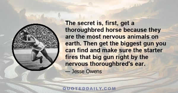 The secret is, first, get a thoroughbred horse because they are the most nervous animals on earth. Then get the biggest gun you can find and make sure the starter fires that big gun right by the nervous thoroughbred's