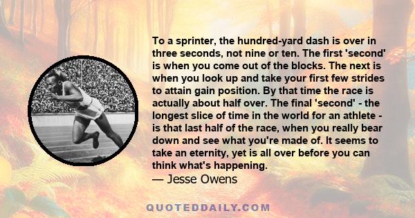 To a sprinter, the hundred-yard dash is over in three seconds, not nine or ten. The first 'second' is when you come out of the blocks. The next is when you look up and take your first few strides to attain gain