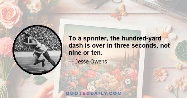 To a sprinter, the hundred-yard dash is over in three seconds, not nine or ten.