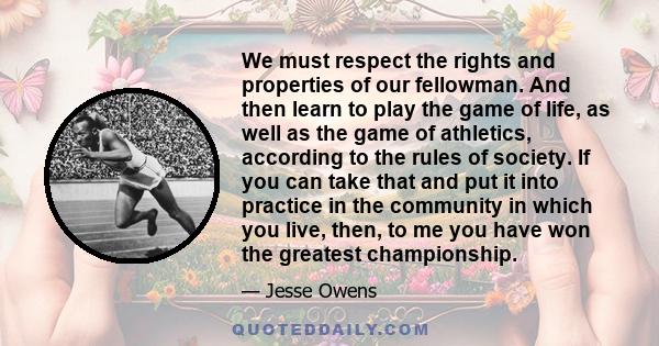 We must respect the rights and properties of our fellowman. And then learn to play the game of life, as well as the game of athletics, according to the rules of society. If you can take that and put it into practice in