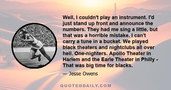 Well, I couldn't play an instrument. I'd just stand up front and announce the numbers. They had me sing a little, but that was a horrible mistake. I can't carry a tune in a bucket. We played black theaters and