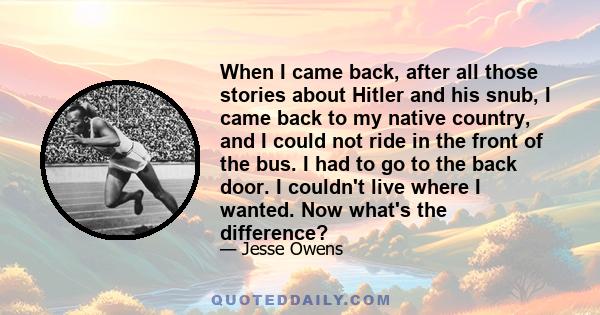 When I came back, after all those stories about Hitler and his snub, I came back to my native country, and I could not ride in the front of the bus. I had to go to the back door. I couldn't live where I wanted. Now