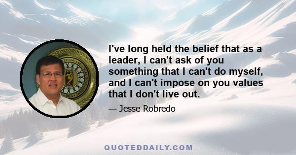 I've long held the belief that as a leader, I can't ask of you something that I can't do myself, and I can't impose on you values that I don't live out.