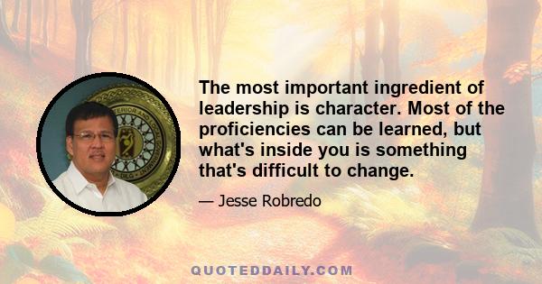 The most important ingredient of leadership is character. Most of the proficiencies can be learned, but what's inside you is something that's difficult to change.