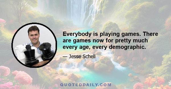 Everybody is playing games. There are games now for pretty much every age, every demographic.