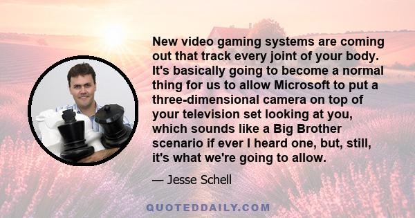 New video gaming systems are coming out that track every joint of your body. It's basically going to become a normal thing for us to allow Microsoft to put a three-dimensional camera on top of your television set