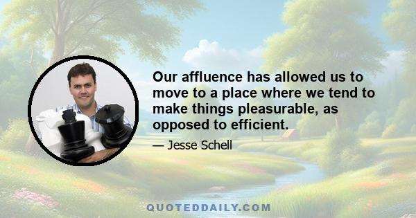 Our affluence has allowed us to move to a place where we tend to make things pleasurable, as opposed to efficient.