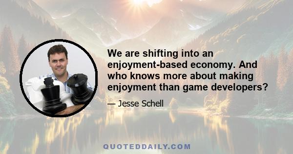 We are shifting into an enjoyment-based economy. And who knows more about making enjoyment than game developers?