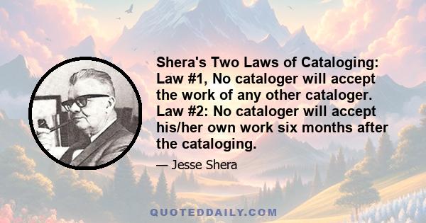 Shera's Two Laws of Cataloging: Law #1, No cataloger will accept the work of any other cataloger. Law #2: No cataloger will accept his/her own work six months after the cataloging.