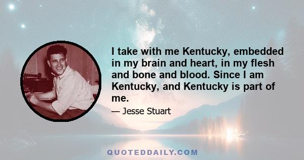 I take with me Kentucky, embedded in my brain and heart, in my flesh and bone and blood. Since I am Kentucky, and Kentucky is part of me.