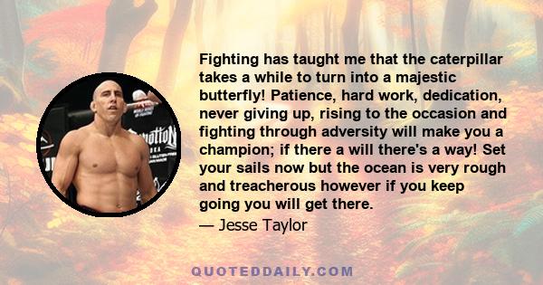 Fighting has taught me that the caterpillar takes a while to turn into a majestic butterfly! Patience, hard work, dedication, never giving up, rising to the occasion and fighting through adversity will make you a