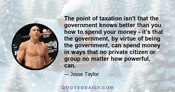 The point of taxation isn't that the government knows better than you how to spend your money - it's that the government, by virtue of being the government, can spend money in ways that no private citizen or group no