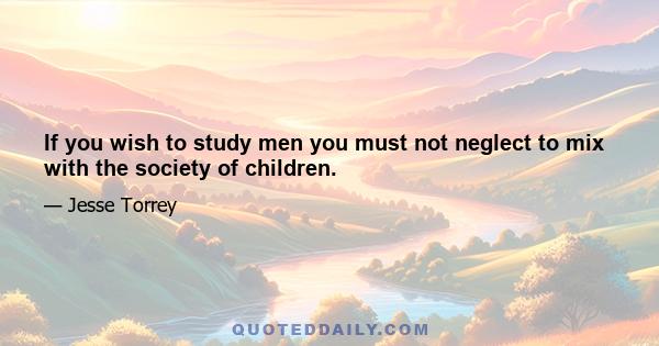 If you wish to study men you must not neglect to mix with the society of children.