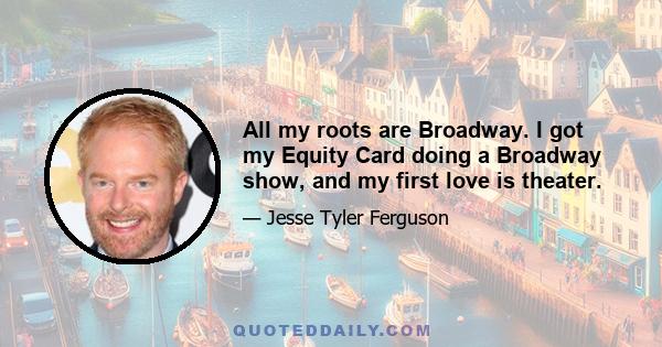 All my roots are Broadway. I got my Equity Card doing a Broadway show, and my first love is theater.