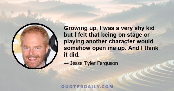 Growing up, I was a very shy kid but I felt that being on stage or playing another character would somehow open me up. And I think it did.