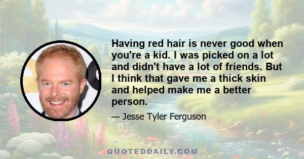 Having red hair is never good when you're a kid. I was picked on a lot and didn't have a lot of friends. But I think that gave me a thick skin and helped make me a better person.