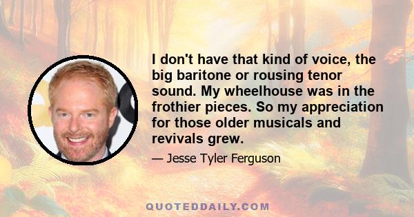 I don't have that kind of voice, the big baritone or rousing tenor sound. My wheelhouse was in the frothier pieces. So my appreciation for those older musicals and revivals grew.