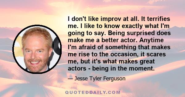 I don't like improv at all. It terrifies me. I like to know exactly what I'm going to say. Being surprised does make me a better actor. Anytime I'm afraid of something that makes me rise to the occasion, it scares me,