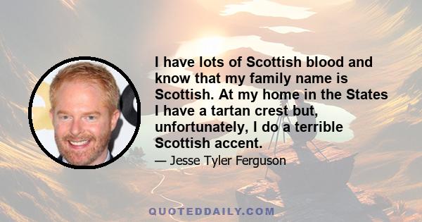 I have lots of Scottish blood and know that my family name is Scottish. At my home in the States I have a tartan crest but, unfortunately, I do a terrible Scottish accent.