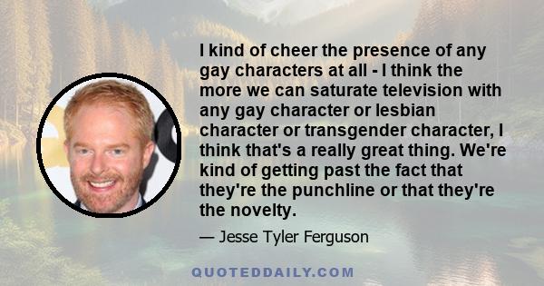 I kind of cheer the presence of any gay characters at all - I think the more we can saturate television with any gay character or lesbian character or transgender character, I think that's a really great thing. We're