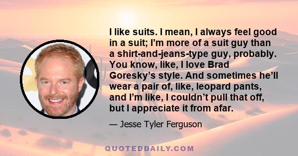 I like suits. I mean, I always feel good in a suit; I’m more of a suit guy than a shirt-and-jeans-type guy, probably. You know, like, I love Brad Goresky’s style. And sometimes he’ll wear a pair of, like, leopard pants, 