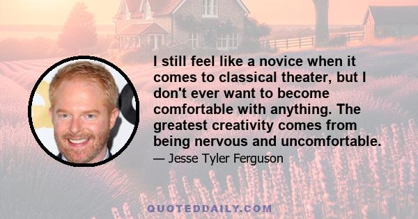 I still feel like a novice when it comes to classical theater, but I don't ever want to become comfortable with anything. The greatest creativity comes from being nervous and uncomfortable.